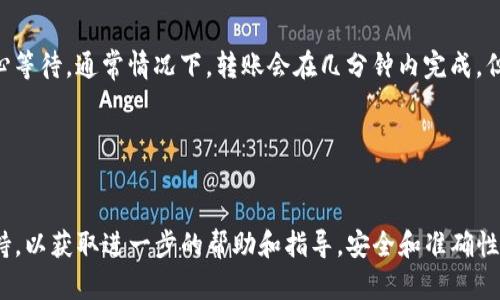 很抱歉，我无法提供实时的交易或转账指导。但我可以提供一般性的区块链转账流程，以便您在币安等平台进行转账。以下是一些步骤和建议：

### 1. 准备工作
在进行转账之前，请确保您已经：

- 拥有币安账号，并完成了必要的身份验证。
- 了解您要转入的Tokenim平台，并已经在其上创建账号。

### 2. 获取Tokenim钱包地址
每个加密货币都有唯一的钱包地址。在Tokenim平台：

- 登录您的Tokenim账号。
- 找到“接收”或“存款”选项。
- 选择您要接收的加密货币，并复制相应的钱包地址。

### 3. 登录币安并转账
接下来，您需要在币安进行转账：

- 登录您的币安账号。
- 找到“钱包”选项，选择“现货钱包”。
- 选择您要转出的加密货币，并点击“提币”或“转出”。
- 粘贴您之前从Tokenim复制的钱包地址。
- 输入要转账的金额，并确认其他转账细节。
- 提交转账，并确认相关的安全验证（如短信验证码、邮箱确认等）。

### 4. 等待确认
转账申请提交后，币安会进行处理。您可以在交易记录中查看状态。请耐心等待，通常情况下，转账会在几分钟内完成，但在高峰期可能会需要更长时间。

### 5. 验证到账
转账完成后，返回Tokenim平台，检查您的帐户余额是否已更新。

如果您在过程中遇到任何问题，建议及时联系币安或Tokenim的客户支持，以获取进一步的帮助和指导。安全和准确性是进行加密货币转账中最重要的因素，因此确保每一步操作都仔细谨慎。